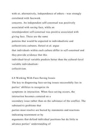 with or, alternatively, independence of others—was strongly
correlated with facework
concerns. An independent self-construal was positively
associated with saving face, while an
interdependent self-construal was positive associated with
giving face. These are the same
patterns that would be expected in individualistic and
collectivistic cultures. Oetzel et al. argue
that individuals within each culture differ in self-construal and
they provide evidence that this
individual-level variable predicts better than the cultural-level
variable individualism–
collectivism.
6.8 Working With Face-Saving Issues
The key to diagnosing face-saving issues successfully lies in
parties’ abilities to recognize its
symptoms in interaction. When face-saving occurs, the
interaction becomes centered on a
secondary issue rather than on the substance of the conflict. The
substantive problems that
parties must resolve are buried by statements and reactions
indicating resentment or by
arguments that defend individual positions but do little to
advance parties’ understanding of
 