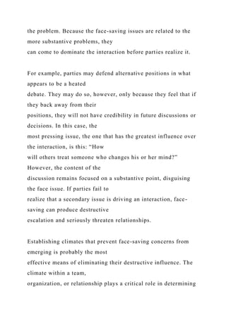the problem. Because the face-saving issues are related to the
more substantive problems, they
can come to dominate the interaction before parties realize it.
For example, parties may defend alternative positions in what
appears to be a heated
debate. They may do so, however, only because they feel that if
they back away from their
positions, they will not have credibility in future discussions or
decisions. In this case, the
most pressing issue, the one that has the greatest influence over
the interaction, is this: “How
will others treat someone who changes his or her mind?”
However, the content of the
discussion remains focused on a substantive point, disguising
the face issue. If parties fail to
realize that a secondary issue is driving an interaction, face-
saving can produce destructive
escalation and seriously threaten relationships.
Establishing climates that prevent face-saving concerns from
emerging is probably the most
effective means of eliminating their destructive influence. The
climate within a team,
organization, or relationship plays a critical role in determining
 