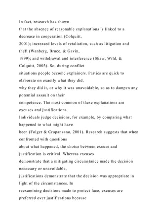 In fact, research has shown
that the absence of reasonable explanations is linked to a
decrease in cooperation (Colquitt,
2001); increased levels of retaliation, such as litigation and
theft (Wanberg, Bruce, & Gavin,
1999); and withdrawal and interference (Shaw, Wild, &
Colquitt, 2003). So, during conflict
situations people become explainers. Parties are quick to
elaborate on exactly what they did,
why they did it, or why it was unavoidable, so as to dampen any
potential assault on their
competence. The most common of these explanations are
excuses and justifications.
Individuals judge decisions, for example, by comparing what
happened to what might have
been (Folger & Cropanzano, 2001). Research suggests that when
confronted with questions
about what happened, the choice between excuse and
justification is critical. Whereas excuses
demonstrate that a mitigating circumstance made the decision
necessary or unavoidable,
justifications demonstrate that the decision was appropriate in
light of the circumstances. In
reexamining decisions made to protect face, excuses are
preferred over justifications because
 