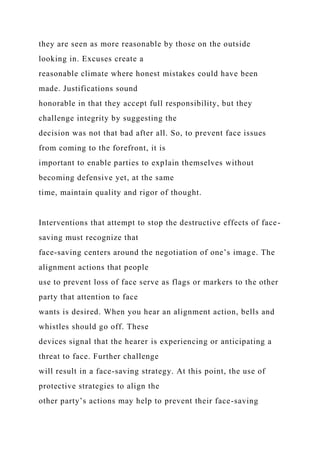they are seen as more reasonable by those on the outside
looking in. Excuses create a
reasonable climate where honest mistakes could have been
made. Justifications sound
honorable in that they accept full responsibility, but they
challenge integrity by suggesting the
decision was not that bad after all. So, to prevent face issues
from coming to the forefront, it is
important to enable parties to explain themselves without
becoming defensive yet, at the same
time, maintain quality and rigor of thought.
Interventions that attempt to stop the destructive effects of face-
saving must recognize that
face-saving centers around the negotiation of one’s image. The
alignment actions that people
use to prevent loss of face serve as flags or markers to the other
party that attention to face
wants is desired. When you hear an alignment action, bells and
whistles should go off. These
devices signal that the hearer is experiencing or anticipating a
threat to face. Further challenge
will result in a face-saving strategy. At this point, the use of
protective strategies to align the
other party’s actions may help to prevent their face-saving
 