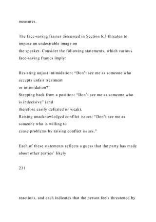 measures.
The face-saving frames discussed in Section 6.5 threaten to
impose an undesirable image on
the speaker. Consider the following statements, which various
face-saving frames imply:
Resisting unjust intimidation: “Don’t see me as someone who
accepts unfair treatment
or intimidation?’
Stepping back from a position: “Don’t see me as someone who
is indecisive” (and
therefore easily defeated or weak).
Raising unacknowledged conflict issues: “Don’t see me as
someone who is willing to
cause problems by raising conflict issues.”
Each of these statements reflects a guess that the party has made
about other parties’ likely
231
reactions, and each indicates that the person feels threatened by
 