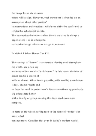 the image he or she assumes
others will assign. However, each statement is founded on an
assumption about other parties’
interpretations and reactions, which can either be confirmed or
refuted by subsequent events.
The interaction that occurs when face is an issue is always a
negotiation; it is an attempt to
settle what image others can assign to someone.
Exhibit 6.3 When Honor Can Kill
The concept of “honor” is a common identity need throughout
the world. We often say
we want to live and die “with honor.” In this sense, the idea of
honor can be a source of
pride or shame. When honor prevails, pride swells; when honor
is lost, shame results and
so does the need to protect one’s face—sometimes aggressively.
We often share honor
with a family or group, making this face need even more
complex.
In parts of the world, saving face in the name of “honor” can
have lethal
consequences. Consider that even in today’s modern world,
 