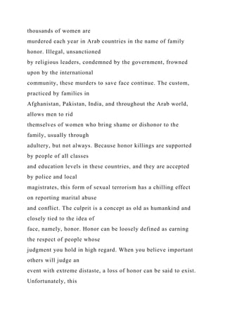 thousands of women are
murdered each year in Arab countries in the name of family
honor. Illegal, unsanctioned
by religious leaders, condemned by the government, frowned
upon by the international
community, these murders to save face continue. The custom,
practiced by families in
Afghanistan, Pakistan, India, and throughout the Arab world,
allows men to rid
themselves of women who bring shame or dishonor to the
family, usually through
adultery, but not always. Because honor killings are supported
by people of all classes
and education levels in these countries, and they are accepted
by police and local
magistrates, this form of sexual terrorism has a chilling effect
on reporting marital abuse
and conflict. The culprit is a concept as old as humankind and
closely tied to the idea of
face, namely, honor. Honor can be loosely defined as earning
the respect of people whose
judgment you hold in high regard. When you believe important
others will judge an
event with extreme distaste, a loss of honor can be said to exist.
Unfortunately, this
 
