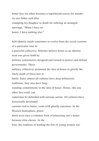honor loss too often becomes a legitimized reason for murder.
As one father said after
strangling his daughter to death for refusing an arranged
marriage, “When I have no
honor, I have nothing else.”
Self-identity needs sometimes to evolve from the social customs
of a particular time or
a powerful collective. Scholars believe honor as an identity
need was given birth by
military communities designed and trained to protect and defend
governments. These
military collectives promoted the idea of honor to glorify the
likely death of those lost in
battle. Since almost all cultures have deep militaristic
traditions, they also have long-
standing commitments to the idea of honor. Honor, like any
other face need, can
sometimes be defended with extreme action. All cultures have
historically developed
customs tied to honor, some with ghastly outcomes. In the
Western hemisphere, pistol
duels were once a common form of protecting one’s honor
between elite classes. In the
East, the tradition of binding the feet of young women was
 