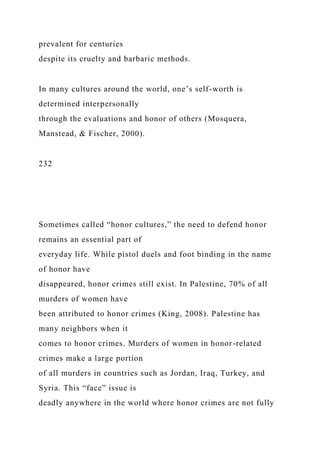 prevalent for centuries
despite its cruelty and barbaric methods.
In many cultures around the world, one’s self-worth is
determined interpersonally
through the evaluations and honor of others (Mosquera,
Manstead, & Fischer, 2000).
232
Sometimes called “honor cultures,” the need to defend honor
remains an essential part of
everyday life. While pistol duels and foot binding in the name
of honor have
disappeared, honor crimes still exist. In Palestine, 70% of all
murders of women have
been attributed to honor crimes (King, 2008). Palestine has
many neighbors when it
comes to honor crimes. Murders of women in honor-related
crimes make a large portion
of all murders in countries such as Jordan, Iraq, Turkey, and
Syria. This “face” issue is
deadly anywhere in the world where honor crimes are not fully
 