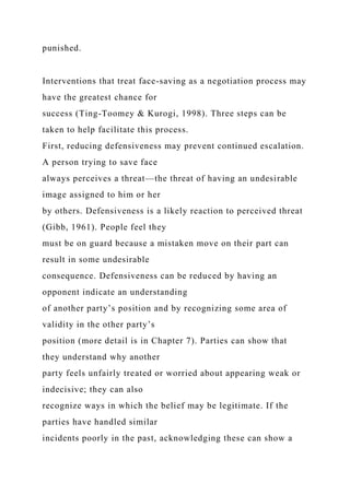 punished.
Interventions that treat face-saving as a negotiation process may
have the greatest chance for
success (Ting-Toomey & Kurogi, 1998). Three steps can be
taken to help facilitate this process.
First, reducing defensiveness may prevent continued escalation.
A person trying to save face
always perceives a threat—the threat of having an undesirable
image assigned to him or her
by others. Defensiveness is a likely reaction to perceived threat
(Gibb, 1961). People feel they
must be on guard because a mistaken move on their part can
result in some undesirable
consequence. Defensiveness can be reduced by having an
opponent indicate an understanding
of another party’s position and by recognizing some area of
validity in the other party’s
position (more detail is in Chapter 7). Parties can show that
they understand why another
party feels unfairly treated or worried about appearing weak or
indecisive; they can also
recognize ways in which the belief may be legitimate. If the
parties have handled similar
incidents poorly in the past, acknowledging these can show a
 