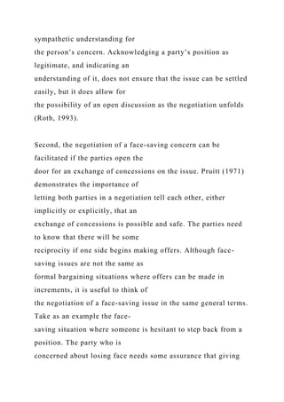 sympathetic understanding for
the person’s concern. Acknowledging a party’s position as
legitimate, and indicating an
understanding of it, does not ensure that the issue can be settled
easily, but it does allow for
the possibility of an open discussion as the negotiation unfolds
(Roth, 1993).
Second, the negotiation of a face-saving concern can be
facilitated if the parties open the
door for an exchange of concessions on the issue. Pruitt (1971)
demonstrates the importance of
letting both parties in a negotiation tell each other, either
implicitly or explicitly, that an
exchange of concessions is possible and safe. The parties need
to know that there will be some
reciprocity if one side begins making offers. Although face-
saving issues are not the same as
formal bargaining situations where offers can be made in
increments, it is useful to think of
the negotiation of a face-saving issue in the same general terms.
Take as an example the face-
saving situation where someone is hesitant to step back from a
position. The party who is
concerned about losing face needs some assurance that giving
 