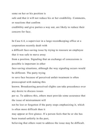 some on her or his position is
safe and that it will not reduce his or her credibility. Comments,
or reactions that confirm
credibility and give parties a way out, are likely to reduce their
concern for face.
In Case 6.4, a supervisor in a large recordkeeping office at a
corporation recently dealt with
a difficult face-saving issue by trying to reassure an employee
that it was safe to move away
from a position. Signaling that an exchange of concessions is
possible is important in other
face-saving situations, although the way signaling occurs would
be different. The party trying
to save face because of perceived unfair treatment is often
preoccupied with making this
known. Broadcasting perceived slights can take precedence over
any desire to discuss issues
per se. To address this, others must provide some assurance that
the issue of mistreatment will
not be lost or forgotten if the party stops emphasizing it, which
is often more difficult than it
may appear at first glance. If a person feels that he or she has
been treated unfairly in the past,
believing that others want to address the issue may be difficult.
 