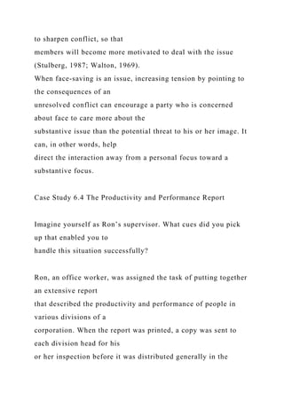 to sharpen conflict, so that
members will become more motivated to deal with the issue
(Stulberg, 1987; Walton, 1969).
When face-saving is an issue, increasing tension by pointing to
the consequences of an
unresolved conflict can encourage a party who is concerned
about face to care more about the
substantive issue than the potential threat to his or her image. It
can, in other words, help
direct the interaction away from a personal focus toward a
substantive focus.
Case Study 6.4 The Productivity and Performance Report
Imagine yourself as Ron’s supervisor. What cues did you pick
up that enabled you to
handle this situation successfully?
Ron, an office worker, was assigned the task of putting together
an extensive report
that described the productivity and performance of people in
various divisions of a
corporation. When the report was printed, a copy was sent to
each division head for his
or her inspection before it was distributed generally in the
 