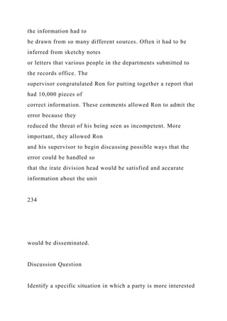 the information had to
be drawn from so many different sources. Often it had to be
inferred from sketchy notes
or letters that various people in the departments submitted to
the records office. The
supervisor congratulated Ron for putting together a report that
had 10,000 pieces of
correct information. These comments allowed Ron to admit the
error because they
reduced the threat of his being seen as incompetent. More
important, they allowed Ron
and his supervisor to begin discussing possible ways that the
error could be handled so
that the irate division head would be satisfied and accurate
information about the unit
234
would be disseminated.
Discussion Question
Identify a specific situation in which a party is more interested
 