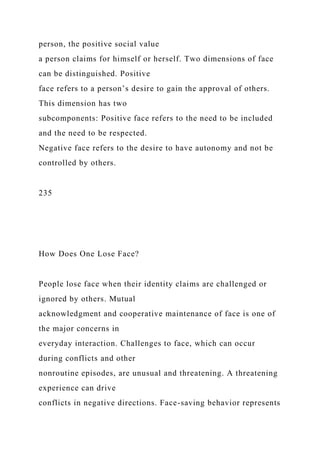 person, the positive social value
a person claims for himself or herself. Two dimensions of face
can be distinguished. Positive
face refers to a person’s desire to gain the approval of others.
This dimension has two
subcomponents: Positive face refers to the need to be included
and the need to be respected.
Negative face refers to the desire to have autonomy and not be
controlled by others.
235
How Does One Lose Face?
People lose face when their identity claims are challenged or
ignored by others. Mutual
acknowledgment and cooperative maintenance of face is one of
the major concerns in
everyday interaction. Challenges to face, which can occur
during conflicts and other
nonroutine episodes, are unusual and threatening. A threatening
experience can drive
conflicts in negative directions. Face-saving behavior represents
 