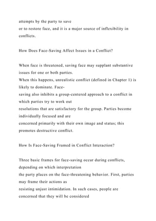 attempts by the party to save
or to restore face, and it is a major source of inflexibility in
conflicts.
How Does Face-Saving Affect Issues in a Conflict?
When face is threatened, saving face may supplant substantive
issues for one or both parties.
When this happens, unrealistic conflict (defined in Chapter 1) is
likely to dominate. Face-
saving also inhibits a group-centered approach to a conflict in
which parties try to work out
resolutions that are satisfactory for the group. Parties become
individually focused and are
concerned primarily with their own image and status; this
promotes destructive conflict.
How Is Face-Saving Framed in Conflict Interaction?
Three basic frames for face-saving occur during conflicts,
depending on which interpretation
the party places on the face-threatening behavior. First, parties
may frame their actions as
resisting unjust intimidation. In such cases, people are
concerned that they will be considered
 