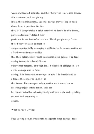 weak and treated unfairly, and their behavior is oriented toward
fair treatment and not giving
into a threatening party. Second, parties may refuse to back
down from a position, for fear
they will compromise a prior stand on an issue. In this frame,
parties adamantly defend their
positions in the face of resistance. Third, people may frame
their behavior as an attempt to
suppress potentially damaging conflicts. In this case, parties are
afraid to confront a conflict
that they believe may result in a humiliating defeat. The face-
saving frames involve different
behavioral patterns, and each must be handled differently. To
avoid damage due to face-
saving, it is important to recognize how it is framed and to
address the concerns implicit in
that frame. For example, when parties see themselves as
resisting unjust intimidation, this can
be counteracted by behaving fairly and equitably and signaling
respect and autonomy to
others.
What Is Face-Giving?
Face-giving occurs when parties support other parties’ face
 