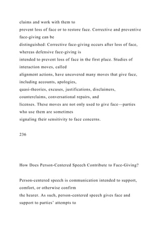 claims and work with them to
prevent loss of face or to restore face. Corrective and preventive
face-giving can be
distinguished: Corrective face-giving occurs after loss of face,
whereas defensive face-giving is
intended to prevent loss of face in the first place. Studies of
interaction moves, called
alignment actions, have uncovered many moves that give face,
including accounts, apologies,
quasi-theories, excuses, justifications, disclaimers,
counterclaims, conversational repairs, and
licenses. These moves are not only used to give face—parties
who use them are sometimes
signaling their sensitivity to face concerns.
236
How Does Person-Centered Speech Contribute to Face-Giving?
Person-centered speech is communication intended to support,
comfort, or otherwise confirm
the hearer. As such, person-centered speech gives face and
support to parties’ attempts to
 