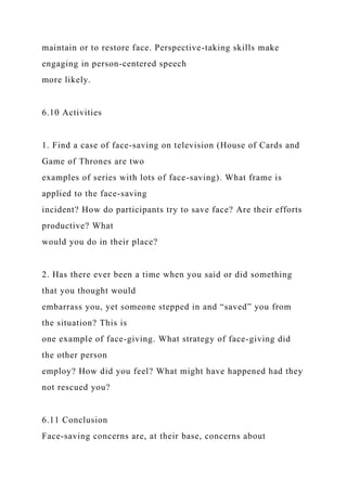 maintain or to restore face. Perspective-taking skills make
engaging in person-centered speech
more likely.
6.10 Activities
1. Find a case of face-saving on television (House of Cards and
Game of Thrones are two
examples of series with lots of face-saving). What frame is
applied to the face-saving
incident? How do participants try to save face? Are their efforts
productive? What
would you do in their place?
2. Has there ever been a time when you said or did something
that you thought would
embarrass you, yet someone stepped in and “saved” you from
the situation? This is
one example of face-giving. What strategy of face-giving did
the other person
employ? How did you feel? What might have happened had they
not rescued you?
6.11 Conclusion
Face-saving concerns are, at their base, concerns about
 