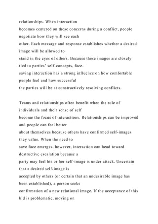 relationships. When interaction
becomes centered on these concerns during a conflict, people
negotiate how they will see each
other. Each message and response establishes whether a desired
image will be allowed to
stand in the eyes of others. Because these images are closely
tied to parties’ self-concepts, face-
saving interaction has a strong influence on how comfortable
people feel and how successful
the parties will be at constructively resolving conflicts.
Teams and relationships often benefit when the role of
individuals and their sense of self
become the focus of interactions. Relationships can be improved
and people can feel better
about themselves because others have confirmed self-images
they value. When the need to
save face emerges, however, interaction can head toward
destructive escalation because a
party may feel his or her self-image is under attack. Uncertain
that a desired self-image is
accepted by others (or certain that an undesirable image has
been established), a person seeks
confirmation of a new relational image. If the acceptance of this
bid is problematic, moving on
 