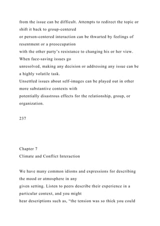 from the issue can be difficult. Attempts to redirect the topic or
shift it back to group-centered
or person-centered interaction can be thwarted by feelings of
resentment or a preoccupation
with the other party’s resistance to changing his or her view.
When face-saving issues go
unresolved, making any decision or addressing any issue can be
a highly volatile task.
Unsettled issues about self-images can be played out in other
more substantive contexts with
potentially disastrous effects for the relationship, group, or
organization.
237
Chapter 7
Climate and Conflict Interaction
We have many common idioms and expressions for describing
the mood or atmosphere in any
given setting. Listen to peers describe their experience in a
particular context, and you might
hear descriptions such as, “the tension was so thick you could
 