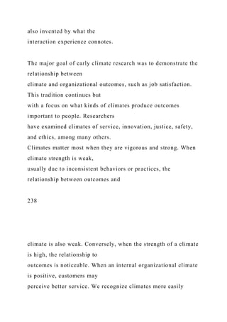also invented by what the
interaction experience connotes.
The major goal of early climate research was to demonstrate the
relationship between
climate and organizational outcomes, such as job satisfaction.
This tradition continues but
with a focus on what kinds of climates produce outcomes
important to people. Researchers
have examined climates of service, innovation, justice, safety,
and ethics, among many others.
Climates matter most when they are vigorous and strong. When
climate strength is weak,
usually due to inconsistent behaviors or practices, the
relationship between outcomes and
238
climate is also weak. Conversely, when the strength of a climate
is high, the relationship to
outcomes is noticeable. When an internal organizational climate
is positive, customers may
perceive better service. We recognize climates more easily
 