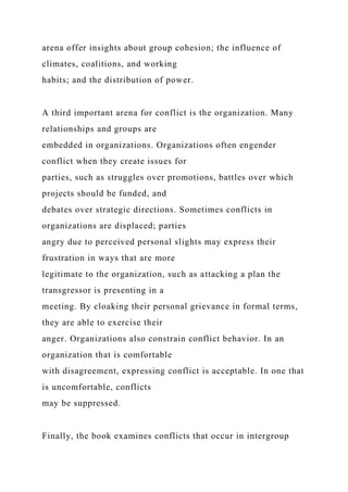 arena offer insights about group cohesion; the influence of
climates, coalitions, and working
habits; and the distribution of power.
A third important arena for conflict is the organization. Many
relationships and groups are
embedded in organizations. Organizations often engender
conflict when they create issues for
parties, such as struggles over promotions, battles over which
projects should be funded, and
debates over strategic directions. Sometimes conflicts in
organizations are displaced; parties
angry due to perceived personal slights may express their
frustration in ways that are more
legitimate to the organization, such as attacking a plan the
transgressor is presenting in a
meeting. By cloaking their personal grievance in formal terms,
they are able to exercise their
anger. Organizations also constrain conflict behavior. In an
organization that is comfortable
with disagreement, expressing conflict is acceptable. In one that
is uncomfortable, conflicts
may be suppressed.
Finally, the book examines conflicts that occur in intergroup
 