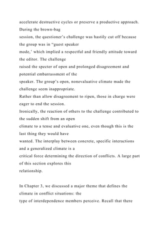 accelerate destructive cycles or preserve a productive approach.
During the brown-bag
session, the questioner’s challenge was hastily cut off because
the group was in “guest speaker
mode,’ which implied a respectful and friendly attitude toward
the editor. The challenge
raised the specter of open and prolonged disagreement and
potential embarrassment of the
speaker. The group’s open, nonevaluative climate made the
challenge seem inappropriate.
Rather than allow disagreement to ripen, those in charge were
eager to end the session.
Ironically, the reaction of others to the challenge contributed to
the sudden shift from an open
climate to a tense and evaluative one, even though this is the
last thing they would have
wanted. The interplay between concrete, specific interactions
and a generalized climate is a
critical force determining the direction of conflicts. A large part
of this section explores this
relationship.
In Chapter 3, we discussed a major theme that defines the
climate in conflict situations: the
type of interdependence members perceive. Recall that there
 