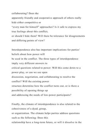collaborating? Does the
apparently friendly and cooperative approach of others really
hide either competitive or
“every man for himself” approaches? Is it safe to express my
true feelings about this conflict,
or should I hide them? Will there be tolerance for disagreements
and differing points of view?
Interdependence also has important implications for parties’
beliefs about how power will
be used in the conflict. The three types of interdependence
imply very different answers to
critical questions related to power: Will this come down to a
power play, or can we use open
discussion, negotiation, and collaborating to resolve the
conflict? Will the existing power
structure determine how the conflict turns out, or is there a
possibility of opening things up
and addressing the needs of low-power participants?
Finally, the climate of interdependence is also related to the
cohesiveness of a dyad, group,
or organization. The climate helps parties address questions
such as the following: Does this
relationship have a long-term future, or will it dissolve in the
 