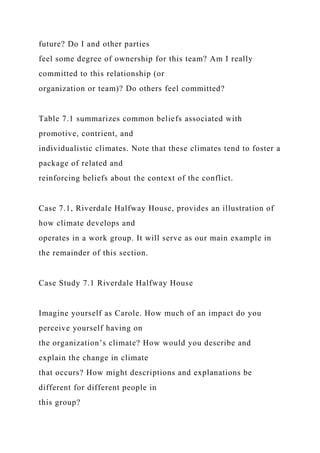 future? Do I and other parties
feel some degree of ownership for this team? Am I really
committed to this relationship (or
organization or team)? Do others feel committed?
Table 7.1 summarizes common beliefs associated with
promotive, contrient, and
individualistic climates. Note that these climates tend to foster a
package of related and
reinforcing beliefs about the context of the conflict.
Case 7.1, Riverdale Halfway House, provides an illustration of
how climate develops and
operates in a work group. It will serve as our main example in
the remainder of this section.
Case Study 7.1 Riverdale Halfway House
Imagine yourself as Carole. How much of an impact do you
perceive yourself having on
the organization’s climate? How would you describe and
explain the change in climate
that occurs? How might descriptions and explanations be
different for different people in
this group?
 