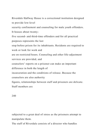 Riverdale Halfway House is a correctional institution designed
to provide low-level
security confinement and counseling for male youth offenders.
It houses about twenty-
five second- and third-time offenders and for all practical
purposes represents the last
stop before prison for its inhabitants. Residents are required to
work or look for work and
are on restricted hours. Counseling and other life-adjustment
services are provided, and
counselors’ reports on a prisoner can make an important
difference in both the length of
incarceration and the conditions of release. Because the
counselors are also authority
figures, relationships between staff and prisoners are delicate.
Staff members are
240
subjected to a great deal of stress as the prisoners attempt to
manipulate them.
The staff of Riverdale consists of a director who handles
 