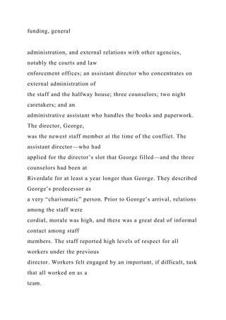 funding, general
administration, and external relations with other agencies,
notably the courts and law
enforcement offices; an assistant director who concentrates on
external administration of
the staff and the halfway house; three counselors; two night
caretakers; and an
administrative assistant who handles the books and paperwork.
The director, George,
was the newest staff member at the time of the conflict. The
assistant director—who had
applied for the director’s slot that George filled—and the three
counselors had been at
Riverdale for at least a year longer than George. They described
George’s predecessor as
a very “charismatic” person. Prior to George’s arrival, relations
among the staff were
cordial, morale was high, and there was a great deal of informal
contact among staff
members. The staff reported high levels of respect for all
workers under the previous
director. Workers felt engaged by an important, if difficult, task
that all worked on as a
team.
 