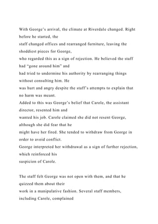 With George’s arrival, the climate at Riverdale changed. Right
before he started, the
staff changed offices and rearranged furniture, leaving the
shoddiest pieces for George,
who regarded this as a sign of rejection. He believed the staff
had “gone around him” and
had tried to undermine his authority by rearranging things
without consulting him. He
was hurt and angry despite the staff’s attempts to explain that
no harm was meant.
Added to this was George’s belief that Carole, the assistant
director, resented him and
wanted his job. Carole claimed she did not resent George,
although she did fear that he
might have her fired. She tended to withdraw from George in
order to avoid conflict.
George interpreted her withdrawal as a sign of further rejection,
which reinforced his
suspicion of Carole.
The staff felt George was not open with them, and that he
quizzed them about their
work in a manipulative fashion. Several staff members,
including Carole, complained
 