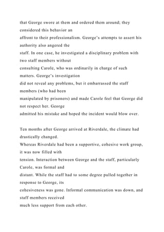 that George swore at them and ordered them around; they
considered this behavior an
affront to their professionalism. George’s attempts to assert his
authority also angered the
staff. In one case, he investigated a disciplinary problem with
two staff members without
consulting Carole, who was ordinarily in charge of such
matters. George’s investigation
did not reveal any problems, but it embarrassed the staff
members (who had been
manipulated by prisoners) and made Carole feel that George did
not respect her. George
admitted his mistake and hoped the incident would blow over.
Ten months after George arrived at Riverdale, the climate had
drastically changed.
Whereas Riverdale had been a supportive, cohesive work group,
it was now filled with
tension. Interaction between George and the staff, particularly
Carole, was formal and
distant. While the staff had to some degree pulled together in
response to George, its
cohesiveness was gone. Informal communication was down, and
staff members received
much less support from each other.
 