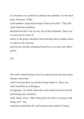 A consultant was called in to address the problems. As the third
party observed, “[T]he
staff members expected disrespect from each other.” They felt
stuck with their problems
and believed there was no way out of their dilemma. There was
no trust and no sense of
safety in the group. Members believed they had to change others
to improve the situation
and did not consider changing themselves or living with others’
quirks.
241
The staff wanted George to be less authoritarian and more open.
George wanted the
staff to let him blow up and then forget about it. There was
little flexibility or willingness
to negotiate. As Carole observed, each contact between herself
and George just seemed to
make things worse, “[S]o what point was there in trying to talk
things out?” The
consultant noted that the staff seemed to be unable to forget
 