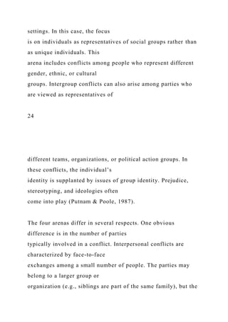 settings. In this case, the focus
is on individuals as representatives of social groups rather than
as unique individuals. This
arena includes conflicts among people who represent different
gender, ethnic, or cultural
groups. Intergroup conflicts can also arise among parties who
are viewed as representatives of
24
different teams, organizations, or political action groups. In
these conflicts, the individual’s
identity is supplanted by issues of group identity. Prejudice,
stereotyping, and ideologies often
come into play (Putnam & Poole, 1987).
The four arenas differ in several respects. One obvious
difference is in the number of parties
typically involved in a conflict. Interpersonal conflicts are
characterized by face-to-face
exchanges among a small number of people. The parties may
belong to a larger group or
organization (e.g., siblings are part of the same family), but the
 
