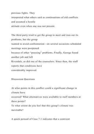 previous fights. They
interpreted what others said as continuations of old conflicts
and assumed a hostile
attitude even when one was not present.
The third party tried to get the group to meet and iron out its
problems, but the group
wanted to avoid confrontation—on several occasions scheduled
meetings were postponed
because of other “pressing” problems. Finally, George found
another job and left
Riverdale, as did one of the counselors. Since then, the staff
reports that conditions have
considerably improved.
Discussion Questions
At what points in this conflict could a significant change in
climate have
occurred? What alternatives were available to staff members at
these points?
To what extent do you feel that this group’s climate was
inevitable?
A quick perusal of Case 7.1 indicates that a contrient
 