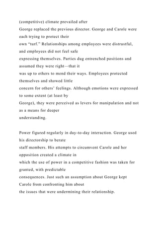 (competitive) climate prevailed after
George replaced the previous director. George and Carole were
each trying to protect their
own “turf.” Relationships among employees were distrustful,
and employees did not feel safe
expressing themselves. Parties dug entrenched positions and
assumed they were right—that it
was up to others to mend their ways. Employees protected
themselves and showed little
concern for others’ feelings. Although emotions were expressed
to some extent (at least by
George), they were perceived as levers for manipulation and not
as a means for deeper
understanding.
Power figured regularly in day-to-day interaction. George used
his directorship to berate
staff members. His attempts to circumvent Carole and her
opposition created a climate in
which the use of power in a competitive fashion was taken for
granted, with predictable
consequences. Just such an assumption about George kept
Carole from confronting him about
the issues that were undermining their relationship.
 