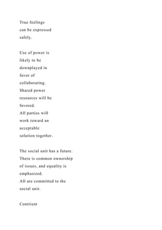 True feelings
can be expressed
safely.
Use of power is
likely to be
downplayed in
favor of
collaborating.
Shared power
resources will be
favored.
All parties will
work toward an
acceptable
solution together.
The social unit has a future.
There is common ownership
of issues, and equality is
emphasized.
All are committed to the
social unit.
Contrient
 