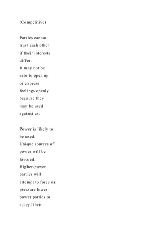 (Competitive)
Parties cannot
trust each other
if their interests
differ.
It may not be
safe to open up
or express
feelings openly
because they
may be used
against us.
Power is likely to
be used.
Unique sources of
power will be
favored.
Higher-power
parties will
attempt to force or
pressure lower-
power parties to
accept their
 