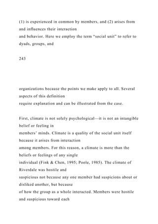 (1) is experienced in common by members, and (2) arises from
and influences their interaction
and behavior. Here we employ the term “social unit” to refer to
dyads, groups, and
243
organizations because the points we make apply to all. Several
aspects of this definition
require explanation and can be illustrated from the case.
First, climate is not solely psychological—it is not an intangible
belief or feeling in
members’ minds. Climate is a quality of the social unit itself
because it arises from interaction
among members. For this reason, a climate is more than the
beliefs or feelings of any single
individual (Fink & Chen, 1995; Poole, 1985). The climate of
Riverdale was hostile and
suspicious not because any one member had suspicions about or
disliked another, but because
of how the group as a whole interacted. Members were hostile
and suspicious toward each
 