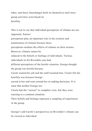 other, and these interchanges built on themselves until most
group activities were based on
hostility.
This is not to say that individual perceptions of climate are not
important. Parties’
perceptions play an important role in the creation and
maintenance of climate because these
perceptions mediate the effects of climate on their actions.
However, climate cannot be
reduced to the beliefs or feelings of individuals. Various
individuals in the Riverdale case had
different perceptions of the hostile situation. George thought
the group was hostile because
Carole wanted his job and the staff resented him. Carole felt the
hostility was because George
cursed at her and went around her in making decisions. It is
clear that neither George nor
Carole had the “correct” or complete view, but they were
reacting to a common situation.
Their beliefs and feelings represent a sampling of experiences
in the group.
George’s and Carole’s perspectives on Riverdale’s climate can
be viewed as individual
 