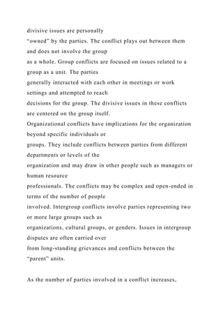 divisive issues are personally
“owned” by the parties. The conflict plays out between them
and does not involve the group
as a whole. Group conflicts are focused on issues related to a
group as a unit. The parties
generally interacted with each other in meetings or work
settings and attempted to reach
decisions for the group. The divisive issues in these conflicts
are centered on the group itself.
Organizational conflicts have implications for the organization
beyond specific individuals or
groups. They include conflicts between parties from different
departments or levels of the
organization and may draw in other people such as managers or
human resource
professionals. The conflicts may be complex and open-ended in
terms of the number of people
involved. Intergroup conflicts involve parties representing two
or more large groups such as
organizations, cultural groups, or genders. Issues in intergroup
disputes are often carried over
from long-standing grievances and conflicts between the
“parent” units.
As the number of parties involved in a conflict increases,
 