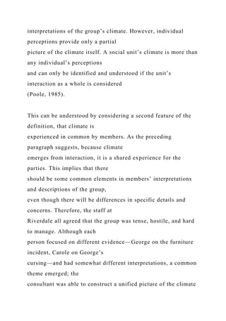 interpretations of the group’s climate. However, individual
perceptions provide only a partial
picture of the climate itself. A social unit’s climate is more than
any individual’s perceptions
and can only be identified and understood if the unit’s
interaction as a whole is considered
(Poole, 1985).
This can be understood by considering a second feature of the
definition, that climate is
experienced in common by members. As the preceding
paragraph suggests, because climate
emerges from interaction, it is a shared experience for the
parties. This implies that there
should be some common elements in members’ interpretations
and descriptions of the group,
even though there will be differences in specific details and
concerns. Therefore, the staff at
Riverdale all agreed that the group was tense, hostile, and hard
to manage. Although each
person focused on different evidence—George on the furniture
incident, Carole on George’s
cursing—and had somewhat different interpretations, a common
theme emerged; the
consultant was able to construct a unified picture of the climate
 
