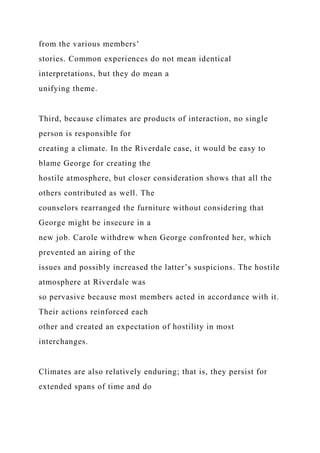 from the various members’
stories. Common experiences do not mean identical
interpretations, but they do mean a
unifying theme.
Third, because climates are products of interaction, no single
person is responsible for
creating a climate. In the Riverdale case, it would be easy to
blame George for creating the
hostile atmosphere, but closer consideration shows that all the
others contributed as well. The
counselors rearranged the furniture without considering that
George might be insecure in a
new job. Carole withdrew when George confronted her, which
prevented an airing of the
issues and possibly increased the latter’s suspicions. The hostile
atmosphere at Riverdale was
so pervasive because most members acted in accordance with it.
Their actions reinforced each
other and created an expectation of hostility in most
interchanges.
Climates are also relatively enduring; that is, they persist for
extended spans of time and do
 