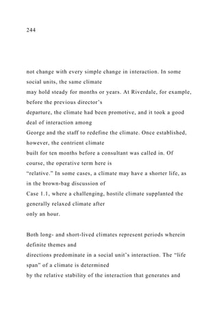 244
not change with every simple change in interaction. In some
social units, the same climate
may hold steady for months or years. At Riverdale, for example,
before the previous director’s
departure, the climate had been promotive, and it took a good
deal of interaction among
George and the staff to redefine the climate. Once established,
however, the contrient climate
built for ten months before a consultant was called in. Of
course, the operative term here is
“relative.” In some cases, a climate may have a shorter life, as
in the brown-bag discussion of
Case 1.1, where a challenging, hostile climate supplanted the
generally relaxed climate after
only an hour.
Both long- and short-lived climates represent periods wherein
definite themes and
directions predominate in a social unit’s interaction. The “life
span” of a climate is determined
by the relative stability of the interaction that generates and
 