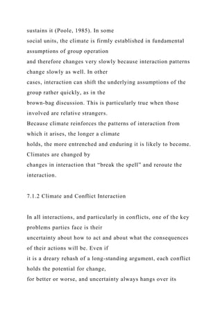 sustains it (Poole, 1985). In some
social units, the climate is firmly established in fundamental
assumptions of group operation
and therefore changes very slowly because interaction patterns
change slowly as well. In other
cases, interaction can shift the underlying assumptions of the
group rather quickly, as in the
brown-bag discussion. This is particularly true when those
involved are relative strangers.
Because climate reinforces the patterns of interaction from
which it arises, the longer a climate
holds, the more entrenched and enduring it is likely to become.
Climates are changed by
changes in interaction that “break the spell” and reroute the
interaction.
7.1.2 Climate and Conflict Interaction
In all interactions, and particularly in conflicts, one of the key
problems parties face is their
uncertainty about how to act and about what the consequences
of their actions will be. Even if
it is a dreary rehash of a long-standing argument, each conflict
holds the potential for change,
for better or worse, and uncertainty always hangs over its
 