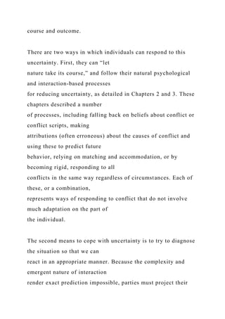 course and outcome.
There are two ways in which individuals can respond to this
uncertainty. First, they can “let
nature take its course,” and follow their natural psychological
and interaction-based processes
for reducing uncertainty, as detailed in Chapters 2 and 3. These
chapters described a number
of processes, including falling back on beliefs about conflict or
conflict scripts, making
attributions (often erroneous) about the causes of conflict and
using these to predict future
behavior, relying on matching and accommodation, or by
becoming rigid, responding to all
conflicts in the same way regardless of circumstances. Each of
these, or a combination,
represents ways of responding to conflict that do not involve
much adaptation on the part of
the individual.
The second means to cope with uncertainty is to try to diagnose
the situation so that we can
react in an appropriate manner. Because the complexity and
emergent nature of interaction
render exact prediction impossible, parties must project their
 