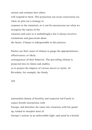 actions and estimate how others
will respond to them. This projection can occur consciously (as
when we plot out a strategy in
response to the situation), or it can be unconscious (as when we
recognize the nature of the
situation and react to it unthinkingly), but it always involves
estimations and guesswork about
the future. Climate is indispensable in this process.
Parties use their sense of climate to gauge the appropriateness,
effectiveness, or likely
consequences of their behavior. The prevailing climate is
projected into its future and enables
us to project the impacts of various moves or styles. At
Riverdale, for example, the firmly
245
entrenched climate of hostility and suspicion led Carole to
expect hostile interactions with
George, and therefore she came into situations with her guard
up, tended to interpret most of
George’s actions in an unfavorable light, and acted in a hostile
 