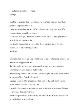 or defensive manner toward
George.
Unable to predict the specifics of a conflict, parties use their
general impressions of a
situation (in other words, of its climate) to generate specific
expectations about how things
should or will go. Because climate is so diffuse and generalized,
it is difficult to trace the
particular reasoning involved in these projections; for this
reason, it is often thought of as
intuition.
Climate also plays an important role in understanding others, an
important supplement to
the hierarchy of meaning discussed in the previous section.
Climate provides cues to help us to
interpreting others’ intentions. For example, at some point early
in the conflict, Carole decided
George intended to undermine her authority and maybe even
force her to leave Riverdale. As
a result, she was uncooperative and withdrew whenever George
confronted her, answering
what she perceived as hostility with hostility. Carole may have
been right or wrong about
 
