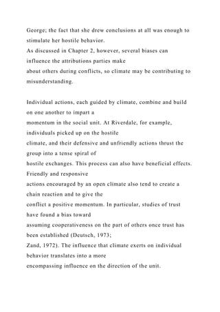 George; the fact that she drew conclusions at all was enough to
stimulate her hostile behavior.
As discussed in Chapter 2, however, several biases can
influence the attributions parties make
about others during conflicts, so climate may be contributing to
misunderstanding.
Individual actions, each guided by climate, combine and build
on one another to impart a
momentum in the social unit. At Riverdale, for example,
individuals picked up on the hostile
climate, and their defensive and unfriendly actions thrust the
group into a tense spiral of
hostile exchanges. This process can also have beneficial effects.
Friendly and responsive
actions encouraged by an open climate also tend to create a
chain reaction and to give the
conflict a positive momentum. In particular, studies of trust
have found a bias toward
assuming cooperativeness on the part of others once trust has
been established (Deutsch, 1973;
Zand, 1972). The influence that climate exerts on individual
behavior translates into a more
encompassing influence on the direction of the unit.
 
