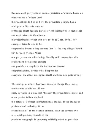 Because each party acts on an interpretation of climate based on
observations of others (and
their reactions to him or her), the prevailing climate has a
multiplier effect—it tends to
reproduce itself because parties orient themselves to each other
and each orients to the climate
in projecting his or her own acts (Fink & Chen, 1995). For
example, friends tend to be
cooperative because they assume that is “the way things should
be” between friends. When
one party sees the other being friendly and cooperative, this
reaffirms the relational climate
and probably strengthens the inclination toward
cooperativeness. Because this happens for
everyone, the effect multiplies itself and becomes quite strong.
The multiplier effect, however, can also change the climate
under some conditions. If one
party deviates in a way that “breaks” the prevailing climate, and
other parties follow the lead,
the nature of conflict interaction may change. If the change is
profound and enduring, it can
result in a shift in the overall climate. Take the cooperative
relationship among friends in the
previous paragraph. If one party selfishly starts to press her
 