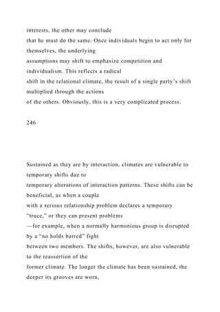interests, the other may conclude
that he must do the same. Once individuals begin to act only for
themselves, the underlying
assumptions may shift to emphasize competition and
individualism. This reflects a radical
shift in the relational climate, the result of a single party’s shift
multiplied through the actions
of the others. Obviously, this is a very complicated process.
246
Sustained as they are by interaction, climates are vulnerable to
temporary shifts due to
temporary alterations of interaction patterns. These shifts can be
beneficial, as when a couple
with a serious relationship problem declares a temporary
“truce,” or they can present problems
—for example, when a normally harmonious group is disrupted
by a “no holds barred” fight
between two members. The shifts, however, are also vulnerable
to the reassertion of the
former climate. The longer the climate has been sustained, the
deeper its grooves are worn,
 