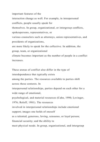 important features of the
interaction change as well. For example, in interpersonal
conflicts, people usually speak for
themselves. In group, organizational, or intergroup conflicts,
spokespersons, representatives, or
various counselors such as attorneys, union representatives, and
presidents of organizations,
are more likely to speak for the collective. In addition, the
group, team, or organizational
climate becomes important as the number of people in a conflict
increases.
These arenas of conflict also differ in the type of
interdependence that typically exists
among the parties. The resources available to parties shift
across these contexts. In
interpersonal relationships, parties depend on each other for a
wide range of emotional,
psychological, and material resources (Cahn, 1990; Levinger,
1976; Roloff, 1981). The resources
involved in interpersonal relationships include emotional
support; images one holds of oneself
as a talented, generous, loving, sensuous, or loyal person;
financial security; and the ability to
meet physical needs. In group, organizational, and intergroup
 